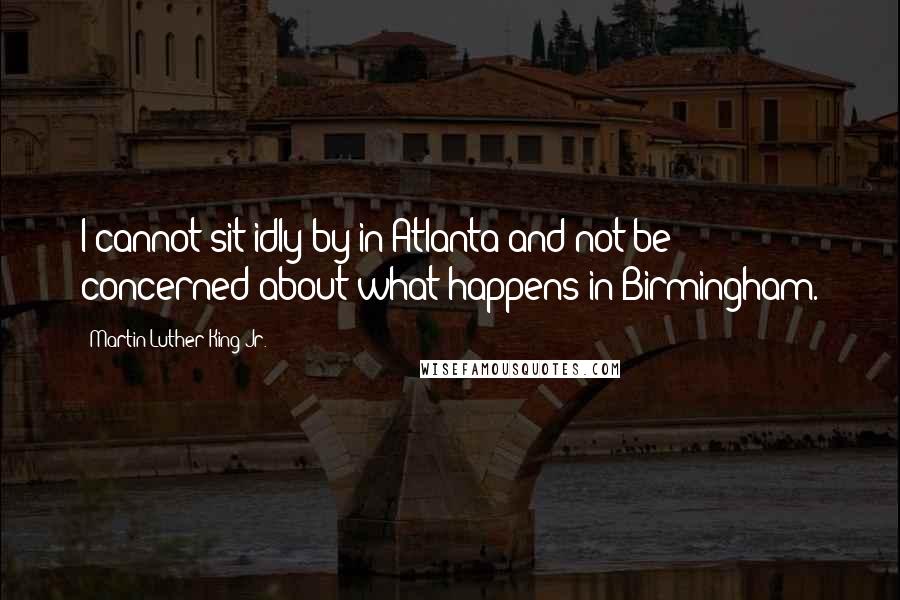 Martin Luther King Jr. Quotes: I cannot sit idly by in Atlanta and not be concerned about what happens in Birmingham.