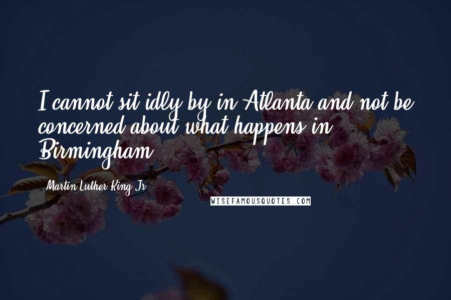 Martin Luther King Jr. Quotes: I cannot sit idly by in Atlanta and not be concerned about what happens in Birmingham.