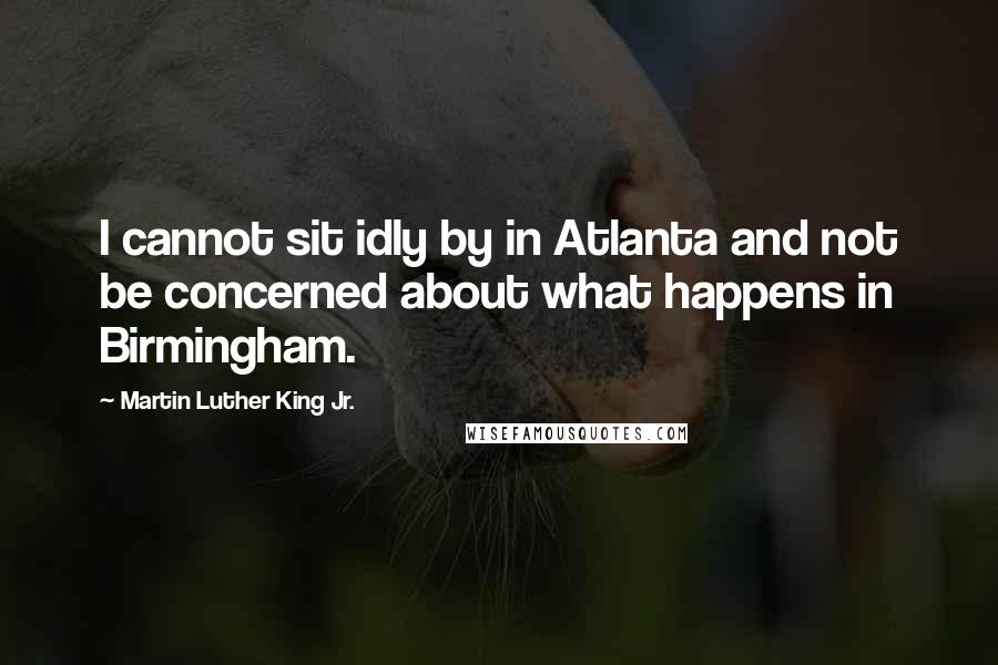 Martin Luther King Jr. Quotes: I cannot sit idly by in Atlanta and not be concerned about what happens in Birmingham.