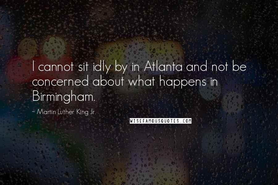 Martin Luther King Jr. Quotes: I cannot sit idly by in Atlanta and not be concerned about what happens in Birmingham.