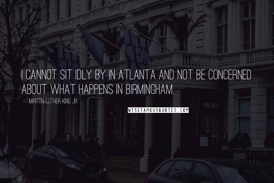 Martin Luther King Jr. Quotes: I cannot sit idly by in Atlanta and not be concerned about what happens in Birmingham.