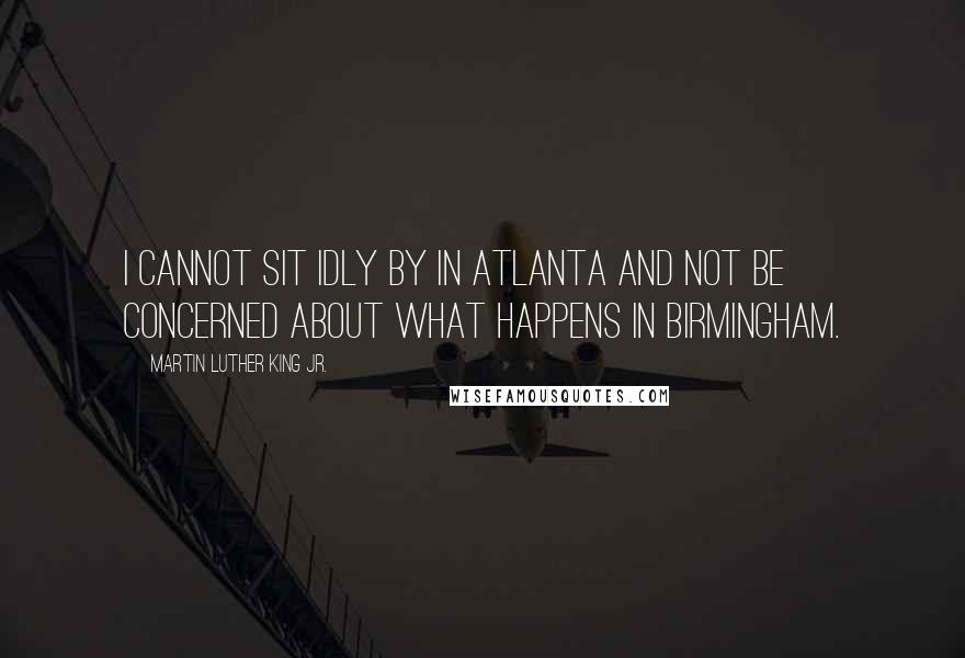 Martin Luther King Jr. Quotes: I cannot sit idly by in Atlanta and not be concerned about what happens in Birmingham.