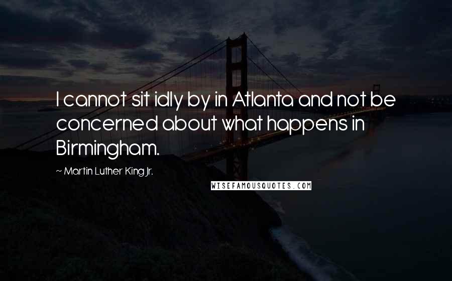 Martin Luther King Jr. Quotes: I cannot sit idly by in Atlanta and not be concerned about what happens in Birmingham.