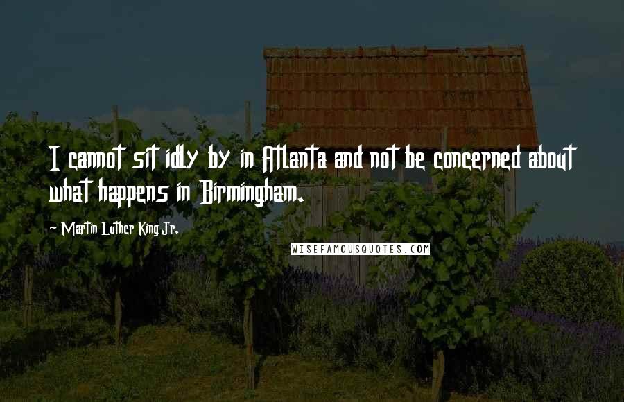 Martin Luther King Jr. Quotes: I cannot sit idly by in Atlanta and not be concerned about what happens in Birmingham.