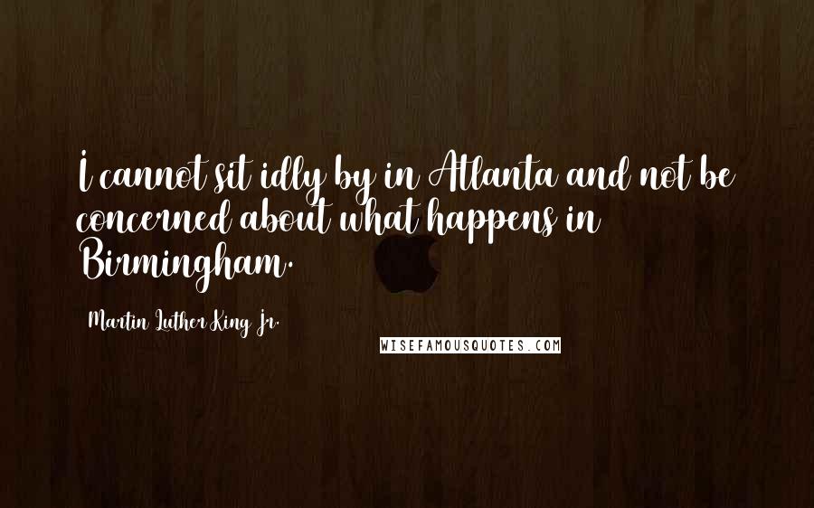 Martin Luther King Jr. Quotes: I cannot sit idly by in Atlanta and not be concerned about what happens in Birmingham.