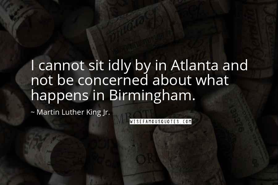 Martin Luther King Jr. Quotes: I cannot sit idly by in Atlanta and not be concerned about what happens in Birmingham.