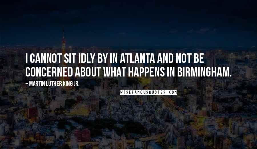 Martin Luther King Jr. Quotes: I cannot sit idly by in Atlanta and not be concerned about what happens in Birmingham.