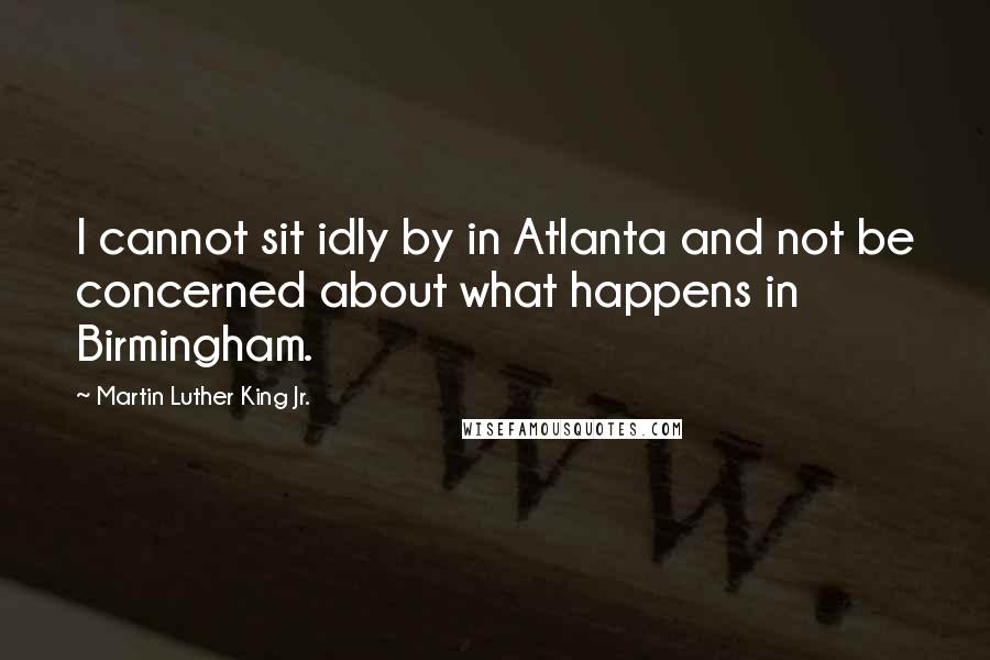 Martin Luther King Jr. Quotes: I cannot sit idly by in Atlanta and not be concerned about what happens in Birmingham.