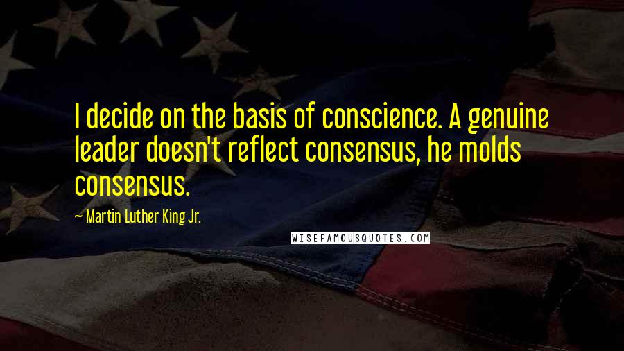 Martin Luther King Jr. Quotes: I decide on the basis of conscience. A genuine leader doesn't reflect consensus, he molds consensus.