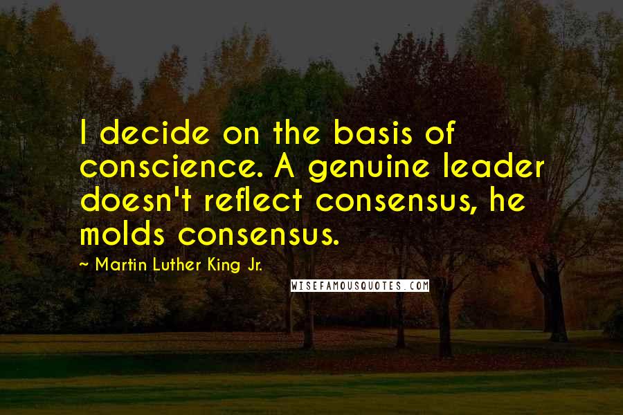 Martin Luther King Jr. Quotes: I decide on the basis of conscience. A genuine leader doesn't reflect consensus, he molds consensus.