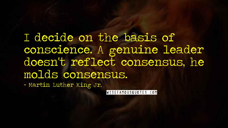 Martin Luther King Jr. Quotes: I decide on the basis of conscience. A genuine leader doesn't reflect consensus, he molds consensus.