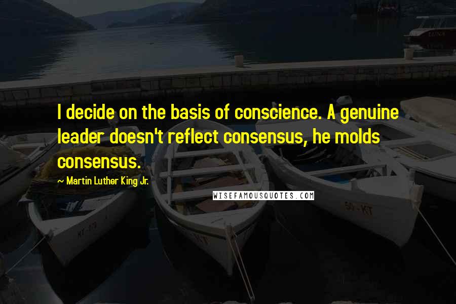 Martin Luther King Jr. Quotes: I decide on the basis of conscience. A genuine leader doesn't reflect consensus, he molds consensus.