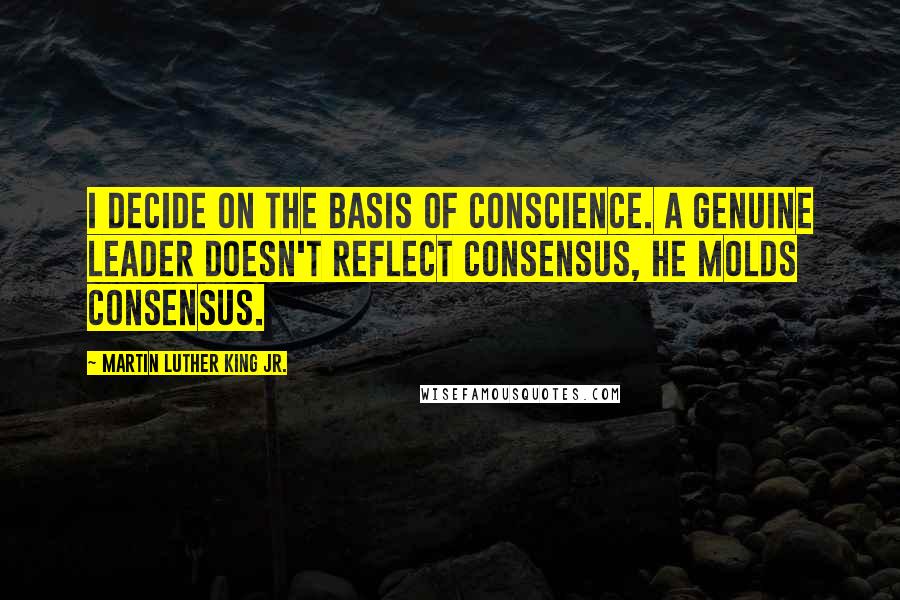 Martin Luther King Jr. Quotes: I decide on the basis of conscience. A genuine leader doesn't reflect consensus, he molds consensus.