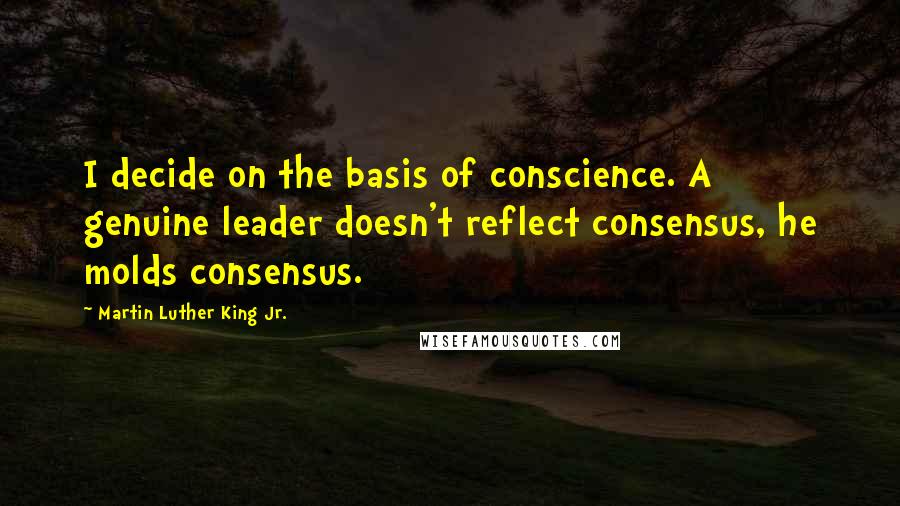 Martin Luther King Jr. Quotes: I decide on the basis of conscience. A genuine leader doesn't reflect consensus, he molds consensus.