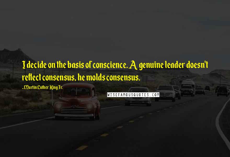 Martin Luther King Jr. Quotes: I decide on the basis of conscience. A genuine leader doesn't reflect consensus, he molds consensus.