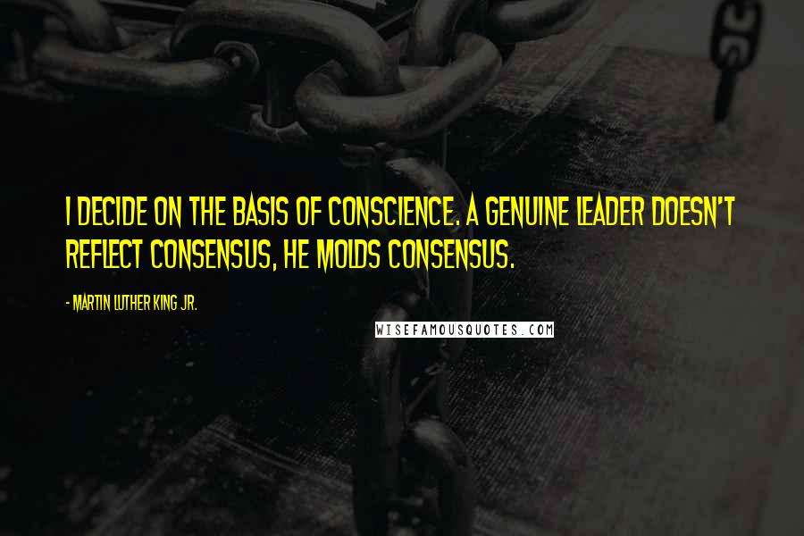 Martin Luther King Jr. Quotes: I decide on the basis of conscience. A genuine leader doesn't reflect consensus, he molds consensus.