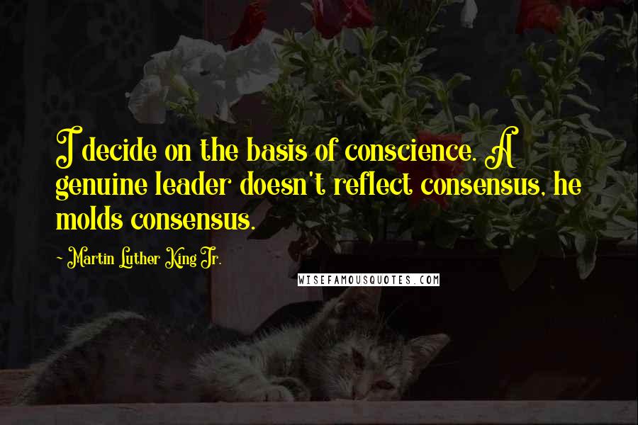 Martin Luther King Jr. Quotes: I decide on the basis of conscience. A genuine leader doesn't reflect consensus, he molds consensus.