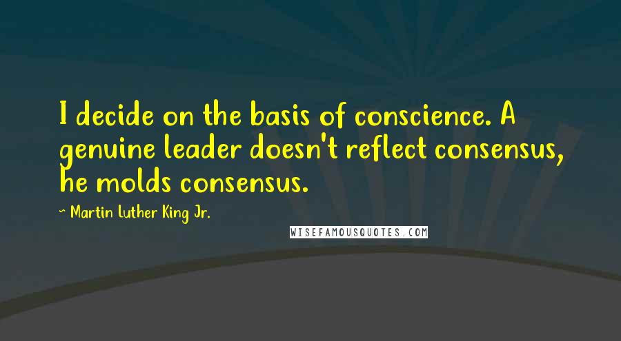 Martin Luther King Jr. Quotes: I decide on the basis of conscience. A genuine leader doesn't reflect consensus, he molds consensus.