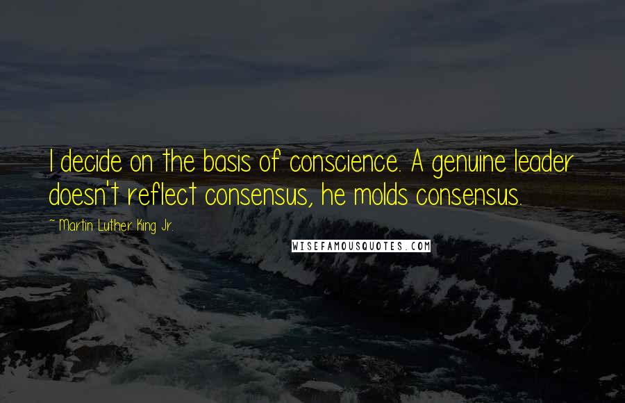 Martin Luther King Jr. Quotes: I decide on the basis of conscience. A genuine leader doesn't reflect consensus, he molds consensus.