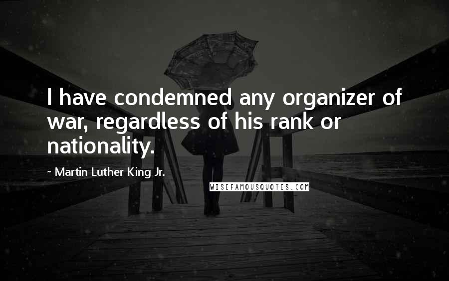 Martin Luther King Jr. Quotes: I have condemned any organizer of war, regardless of his rank or nationality.