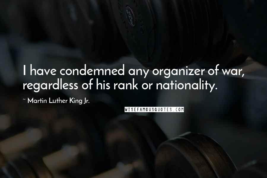 Martin Luther King Jr. Quotes: I have condemned any organizer of war, regardless of his rank or nationality.