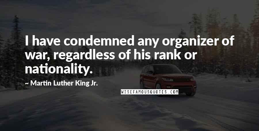 Martin Luther King Jr. Quotes: I have condemned any organizer of war, regardless of his rank or nationality.
