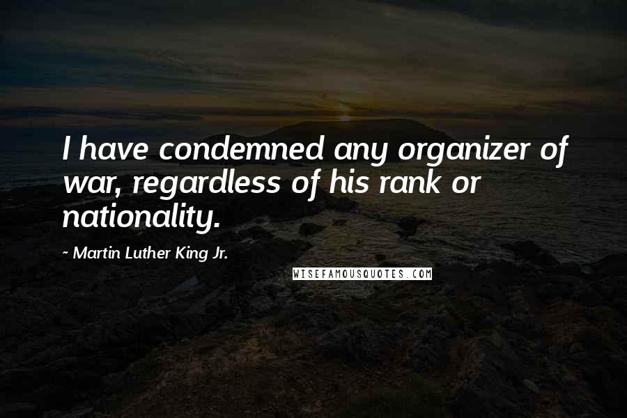 Martin Luther King Jr. Quotes: I have condemned any organizer of war, regardless of his rank or nationality.