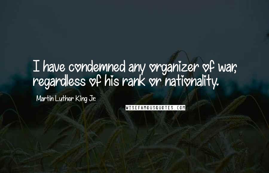 Martin Luther King Jr. Quotes: I have condemned any organizer of war, regardless of his rank or nationality.