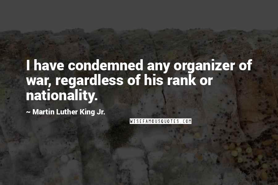 Martin Luther King Jr. Quotes: I have condemned any organizer of war, regardless of his rank or nationality.