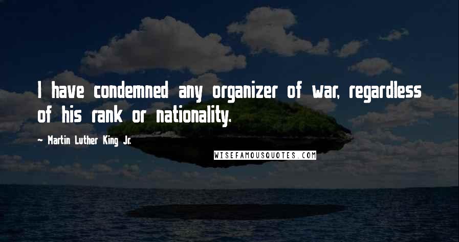 Martin Luther King Jr. Quotes: I have condemned any organizer of war, regardless of his rank or nationality.