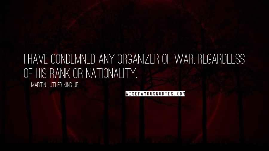 Martin Luther King Jr. Quotes: I have condemned any organizer of war, regardless of his rank or nationality.