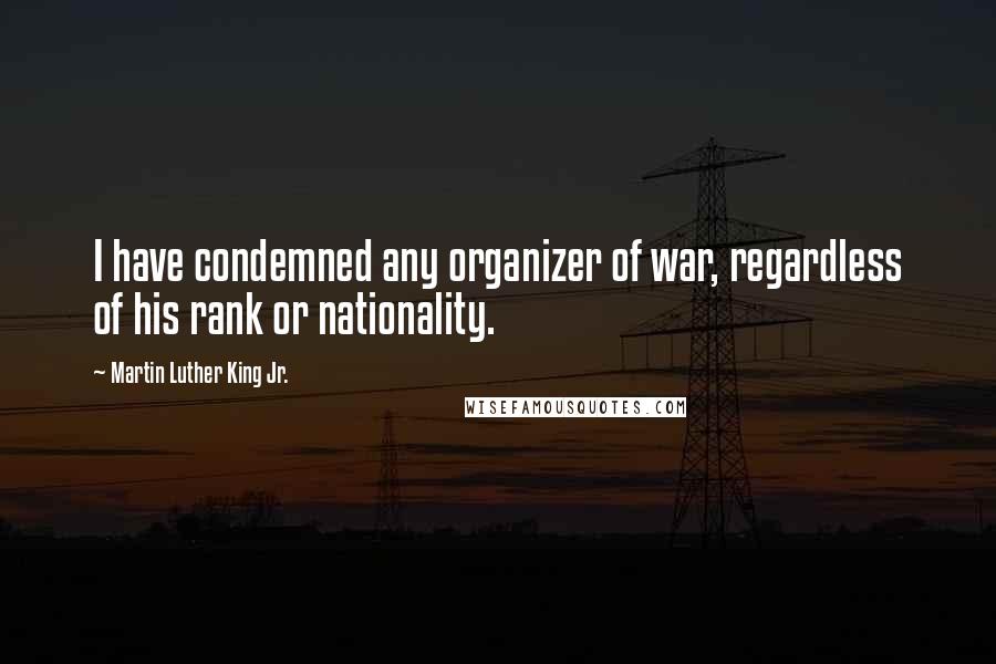 Martin Luther King Jr. Quotes: I have condemned any organizer of war, regardless of his rank or nationality.