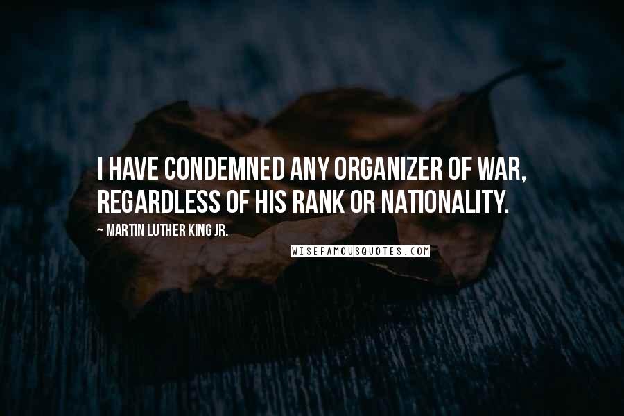 Martin Luther King Jr. Quotes: I have condemned any organizer of war, regardless of his rank or nationality.