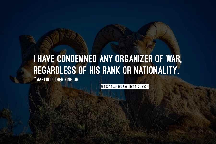 Martin Luther King Jr. Quotes: I have condemned any organizer of war, regardless of his rank or nationality.