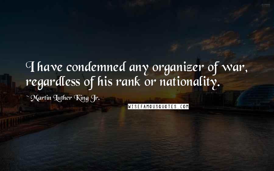 Martin Luther King Jr. Quotes: I have condemned any organizer of war, regardless of his rank or nationality.