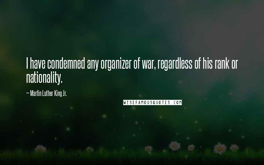 Martin Luther King Jr. Quotes: I have condemned any organizer of war, regardless of his rank or nationality.