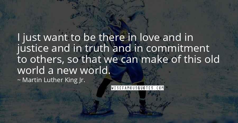 Martin Luther King Jr. Quotes: I just want to be there in love and in justice and in truth and in commitment to others, so that we can make of this old world a new world.
