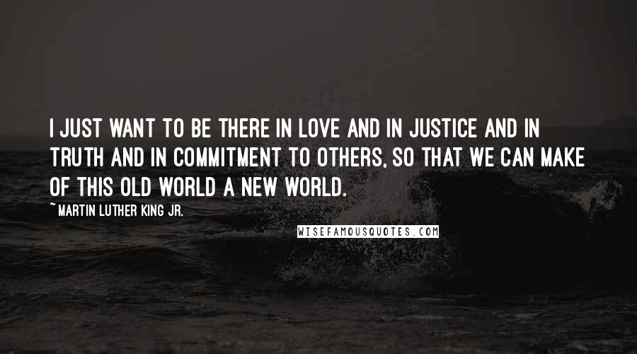Martin Luther King Jr. Quotes: I just want to be there in love and in justice and in truth and in commitment to others, so that we can make of this old world a new world.