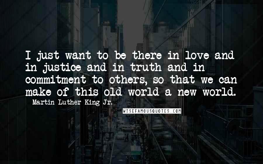 Martin Luther King Jr. Quotes: I just want to be there in love and in justice and in truth and in commitment to others, so that we can make of this old world a new world.