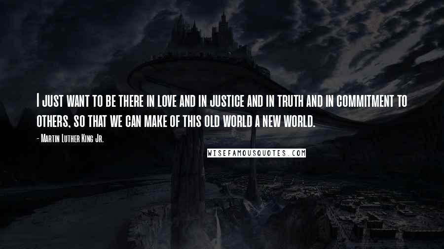 Martin Luther King Jr. Quotes: I just want to be there in love and in justice and in truth and in commitment to others, so that we can make of this old world a new world.