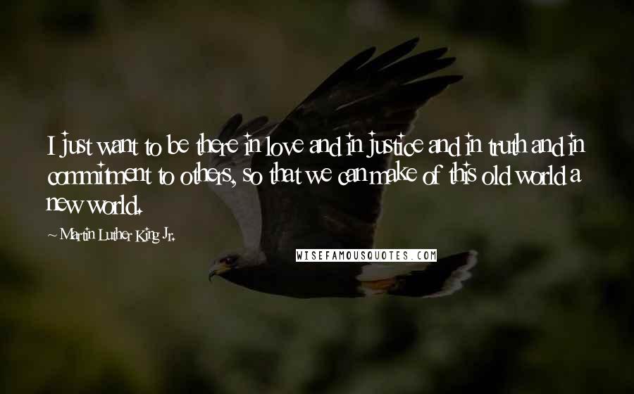 Martin Luther King Jr. Quotes: I just want to be there in love and in justice and in truth and in commitment to others, so that we can make of this old world a new world.