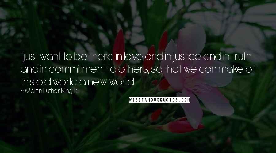 Martin Luther King Jr. Quotes: I just want to be there in love and in justice and in truth and in commitment to others, so that we can make of this old world a new world.