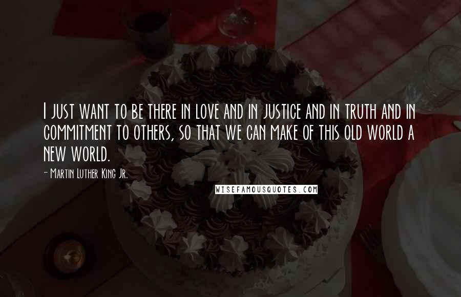Martin Luther King Jr. Quotes: I just want to be there in love and in justice and in truth and in commitment to others, so that we can make of this old world a new world.