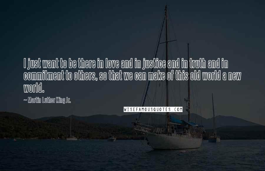 Martin Luther King Jr. Quotes: I just want to be there in love and in justice and in truth and in commitment to others, so that we can make of this old world a new world.
