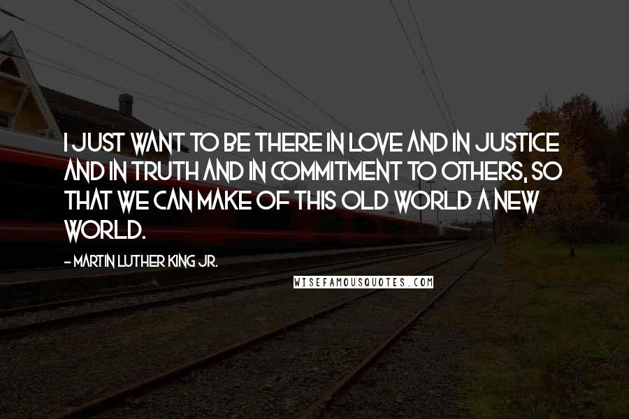 Martin Luther King Jr. Quotes: I just want to be there in love and in justice and in truth and in commitment to others, so that we can make of this old world a new world.