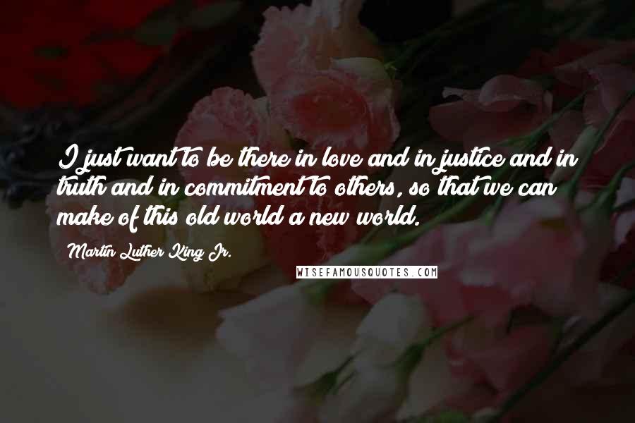 Martin Luther King Jr. Quotes: I just want to be there in love and in justice and in truth and in commitment to others, so that we can make of this old world a new world.
