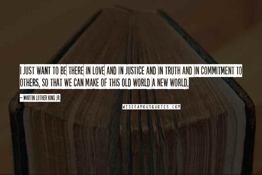 Martin Luther King Jr. Quotes: I just want to be there in love and in justice and in truth and in commitment to others, so that we can make of this old world a new world.