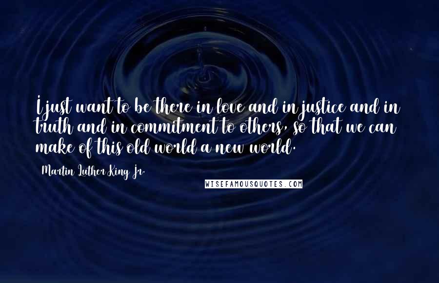 Martin Luther King Jr. Quotes: I just want to be there in love and in justice and in truth and in commitment to others, so that we can make of this old world a new world.