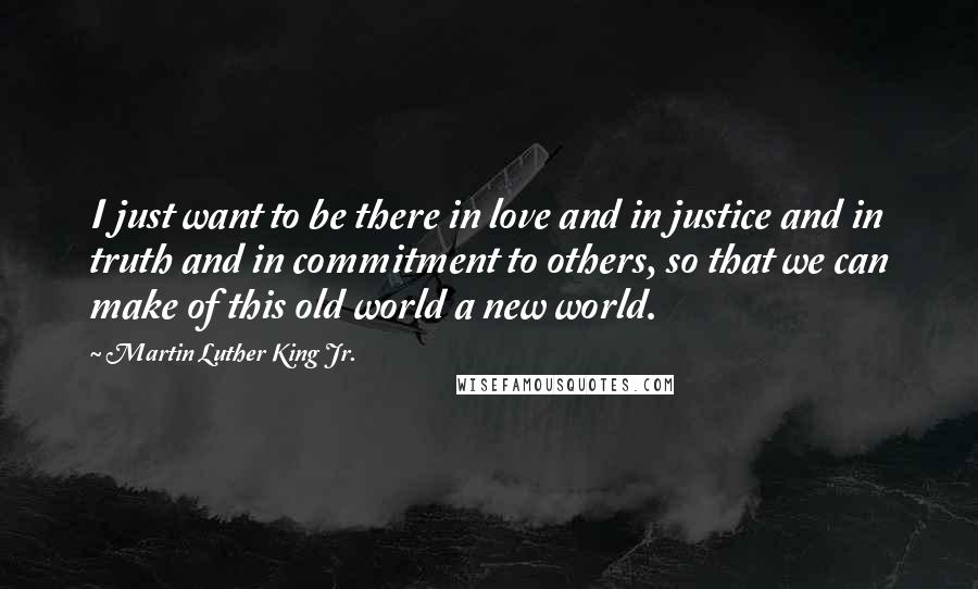 Martin Luther King Jr. Quotes: I just want to be there in love and in justice and in truth and in commitment to others, so that we can make of this old world a new world.