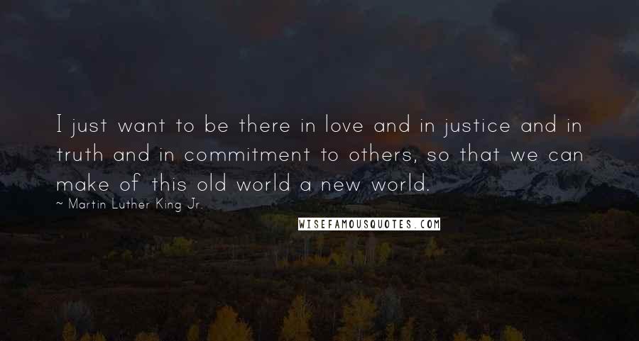 Martin Luther King Jr. Quotes: I just want to be there in love and in justice and in truth and in commitment to others, so that we can make of this old world a new world.